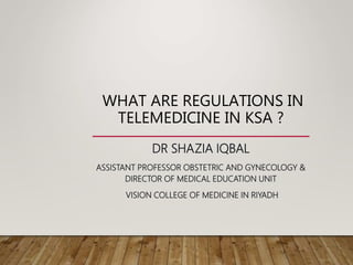 WHAT ARE REGULATIONS IN
TELEMEDICINE IN KSA ?
DR SHAZIA IQBAL
ASSISTANT PROFESSOR OBSTETRIC AND GYNECOLOGY &
DIRECTOR OF MEDICAL EDUCATION UNIT
VISION COLLEGE OF MEDICINE IN RIYADH
 