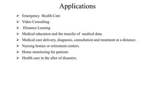Applications
Emergency Health Care
Video Consulting
Distance Leaning
Medical education and the transfer of medical data.
Medical care delivery, diagnosis, consultation and treatment at a distance.
Nursing homes or retirement centers.
Home monitoring for patients
Health care in the after of disasters.