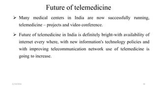 Future of telemedicine
Many medical centers in India are now successfully running,
telemedicine – projects and video conference.
Future of telemedicine in India is definitely bright-with availability of
internet every where, with new information's technology policies and
with improving telecommunication network use of telemedicine is
going to increase.
11/14/2016 20