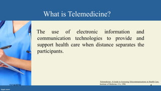 What is Telemedicine?
The use of electronic information and
communication technologies to provide and
support health care when distance separates the
participants.
Telemedicine: A Guide to Assessing Telecommunications in Health Care,
Institute of Medicine, CA, 199611/14/2016 4