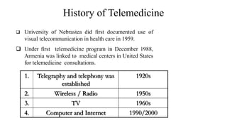 History of Telemedicine
University of Nebrastea did first documented use of
visual telecommunication in health care in 1959.
Under first telemedicine program in December 1988,
Armenia was linked to medical centers in United States
for telemedicine consultations.
1. Telegraphy and telephony was
established
1920s
2. Wireless / Radio 1950s
3. TV 1960s
4. Computer and Internet 1990/2000
