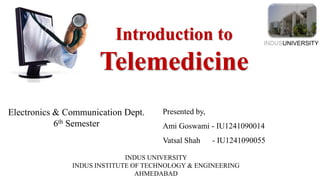 Introduction to
Telemedicine
INDUSUNIVERSITY
Electronics & Communication Dept.
6th Semester
Presented by,
Ami Goswami - IU1241090014
Vatsal Shah - IU1241090055
INDUS UNIVERSITY
INDUS INSTITUTE OF TECHNOLOGY & ENGINEERING
AHMEDABAD
 