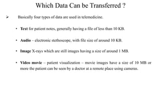 Which Data Can be Transferred ?
 Basically four types of data are used in telemedicine.
• Text for patient notes, generally having a file of less than 10 KB.
• Audio – electronic stethoscope, with file size of around 10 KB.
• Image X-rays which are still images having a size of around 1 MB.
• Video movie – patient visualization – movie images have a size of 10 MB or
more the patient can be seen by a doctor at a remote place using cameras.
 