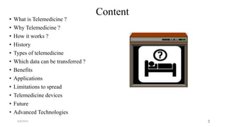 2
Content
• What is Telemedicine ?
• Why Telemedicine ?
• How it works ?
• History
• Types of telemedicine
• Which data can be transferred ?
• Benefits
• Applications
• Limitations to spread
• Telemedicine devices
• Future
• Advanced Technologies
4/8/2015
 