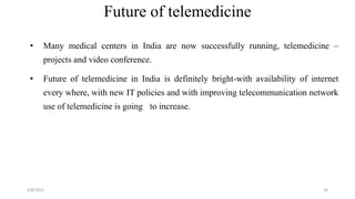 Future of telemedicine
• Many medical centers in India are now successfully running, telemedicine –
projects and video conference.
• Future of telemedicine in India is definitely bright-with availability of internet
every where, with new IT policies and with improving telecommunication network
use of telemedicine is going to increase.
4/8/2015 20
 