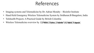 References
• Imaging systems and Telemedicine by Dr. Adrian Mondry – Bioinfor Institute
• Hand Held Emergency Wireless Telemedicine System by Sridharan.B Bangalore, India
• Telehealth Projects: A Practical Guide by British Columbia
• Wireless Telemedicine overview by
 
