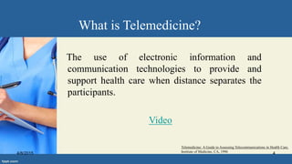 What is Telemedicine?
The use of electronic information and
communication technologies to provide and
support health care when distance separates the
participants.
Video
Telemedicine: A Guide to Assessing Telecommunications in Health Care,
Institute of Medicine, CA, 19964/8/2015 4
 