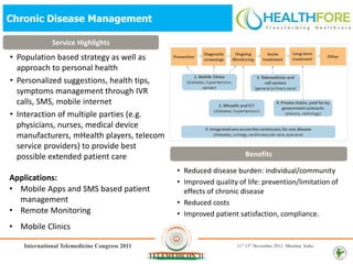 Chronic Disease Management

           Service Highlights
• Population based strategy as well as
  approach to personal health
• Personalized suggestions, health tips,
  symptoms management through IVR
  calls, SMS, mobile internet
• Interaction of multiple parties (e.g.
  physicians, nurses, medical device
  manufacturers, mHealth players, telecom
  service providers) to provide best
  possible extended patient care                                  Benefits

                                            • Reduced disease burden: individual/community
Applications:                               • Improved quality of life: prevention/limitation of
• Mobile Apps and SMS based patient           effects of chronic disease
  management                                • Reduced costs
• Remote Monitoring                         • Improved patient satisfaction, compliance.
• Mobile Clinics
 