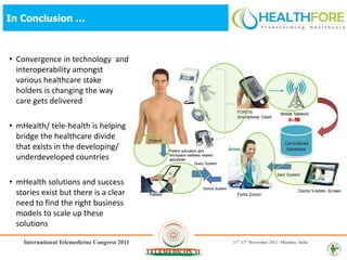 In Conclusion …



• Convergence in technology and
  interoperability amongst
  various healthcare stake
  holders is changing the way
  care gets delivered

• mHealth/ tele-health is helping
  bridge the healthcare divide
  that exists in the developing/
  underdeveloped countries

• mHealth solutions and success
  stories exist but there is a clear
  need to find the right business
  models to scale up these
  solutions
 