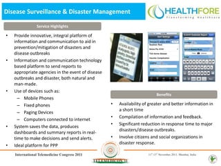 Disease Surveillance & Disaster Management

               Service Highlights

•   Provide innovative, integral platform of
    information and communication to aid in
    prevention/mitigation of disasters and
    disease outbreaks
•   Information and communication technology
    based platform to send reports to
    appropriate agencies in the event of disease
    outbreaks and disaster, both natural and
    man-made.
•   Use of devices such as:
                                                                          Benefits
      – Mobile Phones
      – Fixed phones                               •   Availability of greater and better information in
                                                       a short time
      – Paging Devices
                                                   •   Compilation of information and feedback.
      – Computers connected to internet
                                                   •   Significant reduction in response time to major
•   System saves the data, produces
                                                       disasters/disease outbreaks.
    dashboards and summary reports in real-
    time to make decisions and send alerts.        •   Involve citizens and social organizations in
                                                       disaster response.
•   Ideal platform for PPP
 
