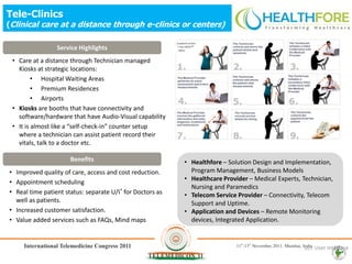 Tele-Clinics
(Clinical care at a distance through e-clinics or centers)

                 Service Highlights
 • Care at a distance through Technician managed
   Kiosks at strategic locations:
         • Hospital Waiting Areas
         • Premium Residences
         • Airports
 • Kiosks are booths that have connectivity and
   software/hardware that have Audio-Visual capability
 • It is almost like a “self-check-in” counter setup
   where a technician can assist patient record their
   vitals, talk to a doctor etc.

                      Benefits                             • Healthfore – Solution Design and Implementation,
• Improved quality of care, access and cost reduction.       Program Management, Business Models
                                                           • Healthcare Provider – Medical Experts, Technician,
• Appointment scheduling
                                                             Nursing and Paramedics
• Real time patient status: separate U/I* for Doctors as   • Telecom Service Provider – Connectivity, Telecom
  well as patients.                                          Support and Uptime.
• Increased customer satisfaction.                         • Application and Devices – Remote Monitoring
• Value added services such as FAQs, Mind maps               devices, Integrated Application.



                                                                                                    U/I: User Interface
                                                                                                                 16
 