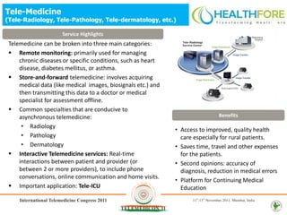 Tele-Medicine
(Tele-Radiology, Tele-Pathology, Tele-dermatology, etc.)

                      Service Highlights
 Telemedicine can be broken into three main categories:
  Remote monitoring: primarily used for managing
     chronic diseases or specific conditions, such as heart
     disease, diabetes mellitus, or asthma.
  Store-and-forward telemedicine: involves acquiring
     medical data (like medical images, biosignals etc.) and
     then transmitting this data to a doctor or medical
     specialist for assessment offline.
  Common specialties that are conducive to
     asynchronous telemedicine:                                                Benefits
      • Radiology
                                                               • Access to improved, quality health
      • Pathology                                                care especially for rural patients.
      • Dermatology                                            • Saves time, travel and other expenses
  Interactive Telemedicine services: Real-time                  for the patients.
     interactions between patient and provider (or             • Second opinions: accuracy of
     between 2 or more providers), to include phone              diagnosis, reduction in medical errors
     conversations, online communication and home visits.
                                                               • Platform for Continuing Medical
  Important application: Tele-ICU                               Education
 