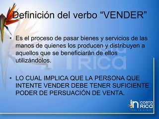 Definición del verbo “VENDER”
• Es el proceso de pasar bienes y servicios de las
manos de quienes los producen y distribuyen a
aquellos que se beneficiarán de ellos
utilizándolos.
• LO CUAL IMPLICA QUE LA PERSONA QUE
INTENTE VENDER DEBE TENER SUFICIENTE
PODER DE PERSUACIÓN DE VENTA.
 