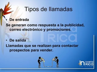 Tipos de llamadas
• De entrada
Se generan como respuesta a la publicidad,
correo electrónico y promociones.
• De salida
Llamadas que se realizan para contactar
prospectos para vender.
 