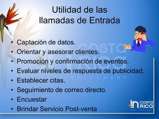 Utilidad de las
llamadas de Entrada
• Captación de datos.
• Orientar y asesorar clientes.
• Promoción y confirmación de eventos.
• Evaluar niveles de respuesta de publicidad.
• Establecer citas.
• Seguimiento de correo directo.
• Encuestar
• Brindar Servicio Post-venta
 