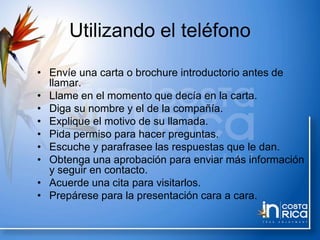 Utilizando el teléfono
• Envíe una carta o brochure introductorio antes de
llamar.
• Llame en el momento que decía en la carta.
• Diga su nombre y el de la compañía.
• Explique el motivo de su llamada.
• Pida permiso para hacer preguntas.
• Escuche y parafrasee las respuestas que le dan.
• Obtenga una aprobación para enviar más información
y seguir en contacto.
• Acuerde una cita para visitarlos.
• Prepárese para la presentación cara a cara.
 