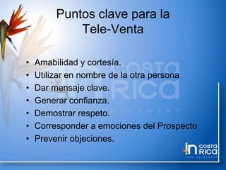 Puntos clave para la
Tele-Venta
• Amabilidad y cortesía.
• Utilizar en nombre de la otra persona
• Dar mensaje clave.
• Generar confianza.
• Demostrar respeto.
• Corresponder a emociones del Prospecto
• Prevenir objeciones.
 