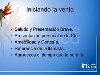 Iniciando la venta
• Saludo y Presentación Breve.
• Presentación personal de la Cìa.
• Amabilidad y Cortesìa.
• Referencia de la llamada.
• Agradezca el tiempo que le permite.
 