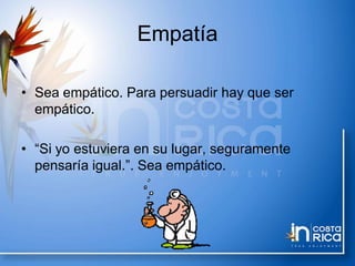 Empatía
• Sea empático. Para persuadir hay que ser
empático.
• “Si yo estuviera en su lugar, seguramente
pensaría igual.”. Sea empático.
 