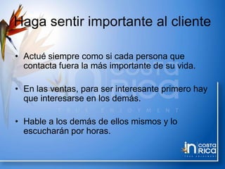 Haga sentir importante al cliente
• Actué siempre como si cada persona que
contacta fuera la más importante de su vida.
• En las ventas, para ser interesante primero hay
que interesarse en los demás.
• Hable a los demás de ellos mismos y lo
escucharán por horas.
 