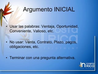 Argumento INICIAL
• Usar las palabras: Ventaja, Oportunidad,
Conveniente, Valioso, etc.
• No usar: Venta, Contrato, Plazo, pagos,
obligaciones, etc.
• Terminar con una pregunta alternativa.
 