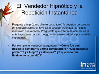 El Vendedor Hipnótico y la
Repetición Instantánea
• Pregunta a tu próximo cliente cómo tomó la decisión de comprar
un producto similar al tuyo en el pasado. Averigua los “pasos
mentales” que recorrió. Pregúntale qué criterio de compra es el
más importante para él. Luego ordena esos criterios por nivel de
importancia.
• Por ejemplo, el vendedor preguntará, “¿Cómo fue que
decidiste comprar tu última computadora? ¿Qué buscaste
primero? ¿Y luego? ¿Y después? ¿Y qué es lo que
finalmente te decidió?”
 