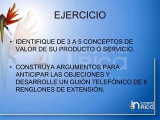 EJERCICIO
• IDENTIFIQUE DE 3 A 5 CONCEPTOS DE
VALOR DE SU PRODUCTO O SERVICIO.
• CONSTRUYA ARGUMENTOS PARA
ANTICIPAR LAS OBJECIONES Y
DESARROLLE UN GUIÓN TELEFÓNICO DE 6
RENGLONES DE EXTENSIÓN.
 
