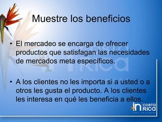 Muestre los beneficios
• El mercadeo se encarga de ofrecer
productos que satisfagan las necesidades
de mercados meta específicos.
• A los clientes no les importa si a usted o a
otros les gusta el producto. A los clientes
les interesa en qué les beneficia a ellos.
 