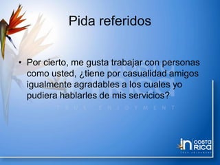 Pida referidos
• Por cierto, me gusta trabajar con personas
como usted, ¿tiene por casualidad amigos
igualmente agradables a los cuales yo
pudiera hablarles de mis servicios?
 