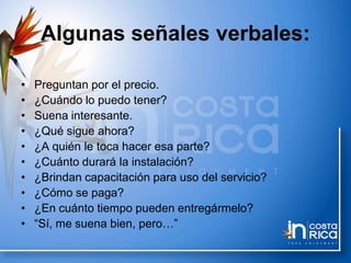 Algunas señales verbales:
• Preguntan por el precio.
• ¿Cuándo lo puedo tener?
• Suena interesante.
• ¿Qué sigue ahora?
• ¿A quién le toca hacer esa parte?
• ¿Cuánto durará la instalación?
• ¿Brindan capacitación para uso del servicio?
• ¿Cómo se paga?
• ¿En cuánto tiempo pueden entregármelo?
• “Sí, me suena bien, pero…”
 