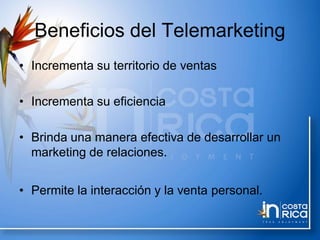 Beneficios del Telemarketing
• Incrementa su territorio de ventas
• Incrementa su eficiencia
• Brinda una manera efectiva de desarrollar un
marketing de relaciones.
• Permite la interacción y la venta personal.
 