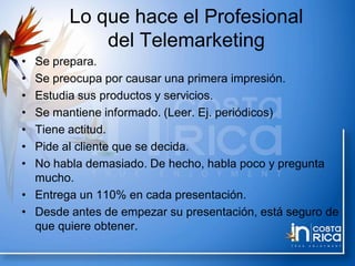 Lo que hace el Profesional
del Telemarketing
• Se prepara.
• Se preocupa por causar una primera impresión.
• Estudia sus productos y servicios.
• Se mantiene informado. (Leer. Ej. periódicos)
• Tiene actitud.
• Pide al cliente que se decida.
• No habla demasiado. De hecho, habla poco y pregunta
mucho.
• Entrega un 110% en cada presentación.
• Desde antes de empezar su presentación, está seguro de
que quiere obtener.
 