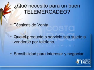 ¿Qué necesito para un buen
TELEMERCADEO?
• Técnicas de Venta
• Que el producto o servicio sea sujeto a
venderse por teléfono.
• Sensibilidad para interesar y negociar.
 