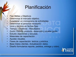 Planificación
• Fijar Metas y Objetivos
• Determinar el mercado objetivo.
• Establecer un cronograma de actividades.
• Determinar el personal necesario.
• Inicio y término en fechas fijas.
• Tiempo - Objetivos - Resultados.
• Guión: Estudio producto, desarrollo y prueba guión.
• Estudio objeciones y excusas.
• Materiales de capacitación.
• Ayudas visuales.
• Fases de capacitación: teórica y práctica.
• Base Datos clientes. Actualización datos.
• Diseño formularios reporte, pedidos, entrega y cobro.
 