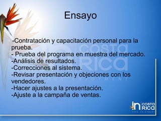 Ensayo
-Contratación y capacitación personal para la
prueba.
- Prueba del programa en muestra del mercado.
-Análisis de resultados.
-Correcciones al sistema.
-Revisar presentación y objeciones con los
vendedores.
-Hacer ajustes a la presentación.
-Ajuste a la campaña de ventas.
 