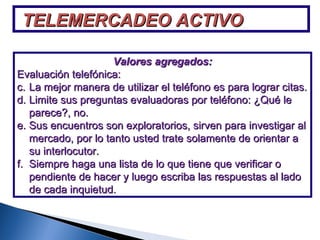 TELEMERCADEO ACTIVO Valores agregados: Evaluación telefónica: La mejor manera de utilizar el teléfono es para lograr citas. Limite sus preguntas evaluadoras por teléfono: ¿Qué le parece?, no. Sus encuentros son exploratorios, sirven para investigar al mercado, por lo tanto usted trate solamente de orientar a su interlocutor. Siempre haga una lista de lo que tiene que verificar o pendiente de hacer y luego escriba las respuestas al lado de cada inquietud. 