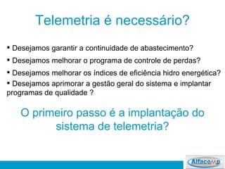 Telemetria é necessário? Desejamos garantir a continuidade de abastecimento? Desejamos melhorar o programa de controle de perdas? Desejamos melhorar os índices de eficiência hidro energética? Desejamos aprimorar a gestão geral do sistema e implantar programas de qualidade ? O primeiro passo é a implantação do sistema de telemetria? 