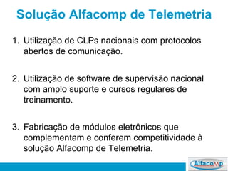 Solução Alfacomp de Telemetria Utilização de CLPs nacionais com protocolos abertos de comunicação. Utilização de software de supervisão nacional com amplo suporte e cursos regulares de treinamento.  Fabricação de módulos eletrônicos que complementam e conferem competitividade à solução Alfacomp de Telemetria. 