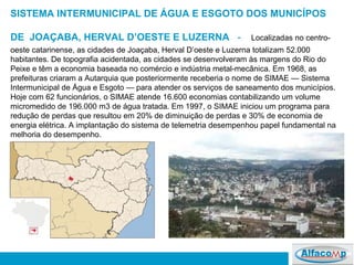 SISTEMA INTERMUNICIPAL DE ÁGUA E ESGOTO DOS MUNICÍPOS DE  JOAÇABA, HERVAL D’OESTE E LUZERNA     -   Localizadas no centro-oeste catarinense, as cidades de Joaçaba, Herval D’oeste e Luzerna totalizam 52.000 habitantes. De topografia acidentada, as cidades se desenvolveram às margens do Rio do Peixe e têm a economia baseada no comércio e indústria metal-mecânica. Em 1968, as prefeituras criaram a Autarquia que posteriormente receberia o nome de SIMAE — Sistema Intermunicipal de Água e Esgoto — para atender os serviços de saneamento dos municípios.  Hoje com 62 funcionários, o SIMAE atende 16.600 economias contabilizando um volume micromedido de 196.000 m3 de água tratada. Em 1997, o SIMAE iniciou um programa para redução de perdas que resultou em 20% de diminuição de perdas e 30% de economia de energia elétrica. A implantação do sistema de telemetria desempenhou papel fundamental na melhoria do desempenho.  