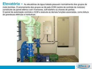 Elevatória –   As elevatórias de água tratada possuem normalmente dois grupos de moto bombas. O acionamento dos grupos se dá pelo CCM (centro de controle de motores) constituido de painel elétrico com inversores, soft-starters ou chaves de partida.  O painel de automação controla o CCM e executa as demais funções associadas, como leitura de grandezas elétricas e hidráulicas. 