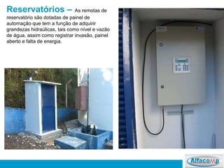 Reservatórios –   As remotas de reservatório são dotadas de painel de automação que tem a função de adquirir grandezas hidraúlicas, tais como nível e vazão de água, assim como registrar invasão, painel aberto e falta de energia.  