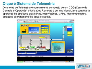 O que é Sistema de Telemetria O sistema de Telemetria é normalmente composto de um CCO (Centro de Controle e Operação) e Unidades Remotas e permite visualizar e controlar a operação de estações elevatórias, reservatórios, VRPs, macromedidores, estações de tratamento de água e esgoto.  