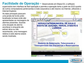 Facilidade de Operação -   Desenvolvido em Elipse E3, o software supervisório tem interface de fácil operação e permite a operação tanto a partir do CCO quanto de outros computadores pertencentes à rede corporativa e até mesmo via Internet, utilizando o Internet Explorer.  As telas principais possuem uma janela de fundo preto localizada na base onde são apresentadas as mensagens de alarmes presentes. Quando uma situação de alarme acontecer e enquanto ela estiver ativa ou não reconhecida, uma mensagem relativa à este alarme estará sendo mostrada.  