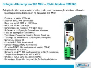 Solução de alto desempenho e baixo custo para comunicação wireless utilizando tecnologia Spread Spectrum na faixa dos 900 MHz. Potência de saída: 1000mW  Alcance: até 32 km  com visada Baud rate serial: 1200 a 115.2 Kbps  Baud rate de RF: 76.8 kbps  Sensibilidade do receptor: -110 dBm típico Software de configuração Baseado em Windows Faixa de operação: 915-928 MHz Tecnologia:  Frequency Hopping Spread Spectrum  Topologia de rede Ponto a ponto e ponto-multiponto Número de canais: 50 Conexão RF: SMA fêmea serial  Conexão RS232: RJ12 macho serial  Conexão RS485: Borne destacável modelo STL(Z) Alimentação: 10 a 30 VCC Consumo em 24V: 400 mA transmitindo e 25 mA recebendo Temperatura de operação: -40° a +80°C  Umidade: 10% a 90% (não condensante) Dimensões: Altura 80 x Largura 25 x Profundidade 98 mm  Solução Alfacomp em 900 MHz – Rádio Modem RM2060 