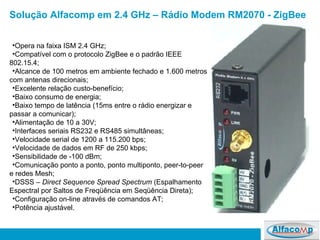 Solução Alfacomp em 2.4 GHz – Rádio Modem RM2070 - ZigBee  Opera na faixa ISM 2.4 GHz; Compatível com o protocolo ZigBee e o padrão IEEE 802.15.4; Alcance de 100 metros em ambiente fechado e 1.600 metros com antenas direcionais; Excelente relação custo-benefício; Baixo consumo de energia; Baixo tempo de latência (15ms entre o rádio energizar e passar a comunicar); Alimentação de 10 a 30V; Interfaces seriais RS232 e RS485 simultâneas; Velocidade serial de 1200 a 115.200 bps; Velocidade de dados em RF de 250 kbps; Sensibilidade de -100 dBm; Comunicação ponto a ponto, ponto multiponto, peer-to-peer e redes Mesh; DSSS –  Direct Sequence Spread Spectrum  (Espalhamento Espectral por Saltos de Freqüência em Seqüência Direta);  Configuração on-line através de comandos AT; Potência ajustável. 