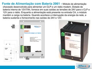 Fonte de Alimentação com Bateria 2061  -   Módulo de alimentação chaveado desenvolvida para alimentar um CLP e um rádio modem. Dotado de bateria interna de 12V/7Ah, fornece em suas saídas as tensões de 24V para o CLP e 12V para o rádio. Enquanto a alimentação está presente na entrada CA, o módulo mantém a carga na bateria. Quando acontece a interrupção da energia da rede, a bateria sustenta o fornecimento nas saídas de 24V e 12V.  