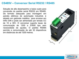 CS485V – Conversor Serial RS232 / RS485 Solução de alto desempenho e baixo custo para conversão do padrão serial RS232 em RS485. De formato adequado para montagem em painéis elétricos de automação industrial, é alojado em gabinete metálico  para encaixe em trilho DIN e pode ser alimentado por tensão CC de 10 a 30V. O conversor suporta taxas de comunicação de 1200 a 57600 bps sem necessidade de ajustes. O padrão RS485 permite a comunicação de até 32 dispositivos em distâncias de até 1200 metros.  