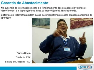 Garantia de Abastecimento Na ausência de informações sobre o o funcionamento das estações elevatórias e reservatórios, é a população que avisa da interrupção de abastecimento. Sistemas de Telemetria alertam quase que imediatamente sobre situações anormais de operação. Carlos Roma Chefe da ETA SIMAE de Joaçaba - SC 