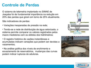 Controle de Perdas O sistema de telemetria implantado no SIMAE de Joaçaba foi de fundamental importância na redução em 20% das perdas que giram em torno de 25% atualmente.  São indicadores de perdas: Variações inesperadas de pressão na rede; Tendo-se a rede de distribuição de água setorizada, o sistema permite comparar os valores registrados pelos macro medidores com os obtidos dos hidrômetros; O registro histórico de vazões instantâneas e acumuladas indicam variações que podem ser devidas a vazamentos; Na análise gráfica dos níveis de enchimento e esvaziamento de reservatórios,  mudanças das curvas podem indicar rupturas de adutoras. 