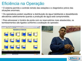 Eficiência na Operação O sistema permite o controle remoto das estações e o diagnóstico prévio das situações anormais; Os operadores podem equilibrar a distribuição de água habilitando e desabilitando elevatórias seletivamente quando a produção de água está comprometida; Para atravessar o horário de ponta com os reservatórios mais abastecidos, os bombeamentos são ligados conforme a avaliação do operador.  